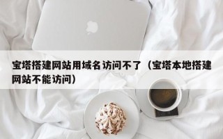 广水宝塔搭建网站用域名访问不了（宝塔本地搭建网站不能访问）